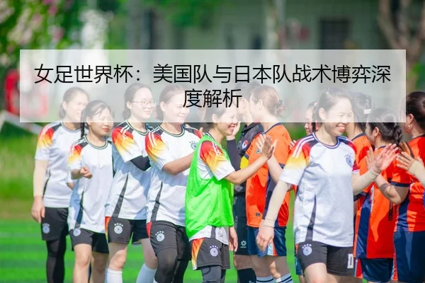 女足世界杯：美国队与日本队战术博弈深度解析